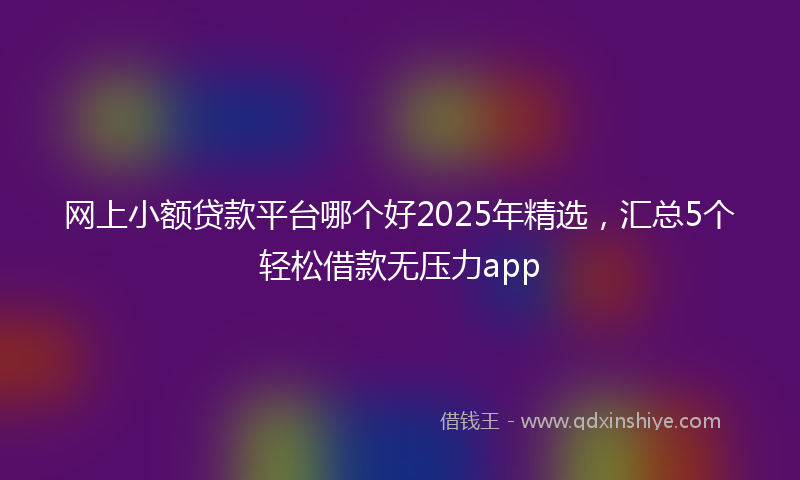 网上小额贷款平台哪个好2025年精选，汇总5个轻松借款无压力app