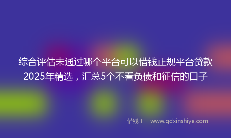 综合评估未通过哪个平台可以借钱正规平台贷款2025年精选，汇总5个不看负债和征信的口子