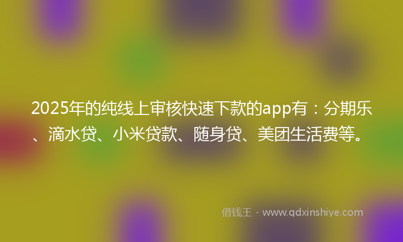 2025年的纯线上审核快速下款的app有：分期乐、滴水贷、小米贷款、随身贷、美团生活费等。