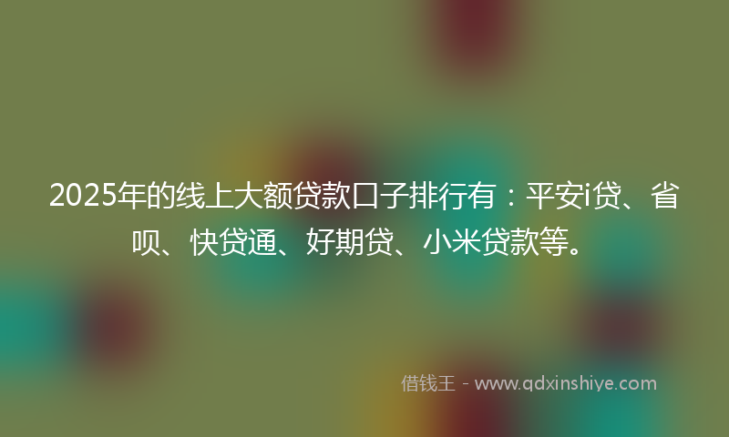 2025年的线上大额贷款口子排行有：平安i贷、省呗、快贷通、好期贷、小米贷款等。