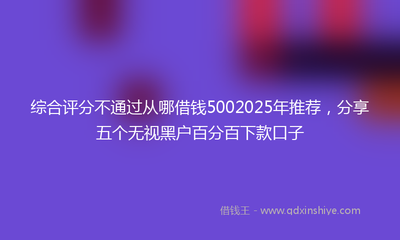 综合评分不通过从哪借钱5002025年推荐，分享五个无视黑户百分百下款口子