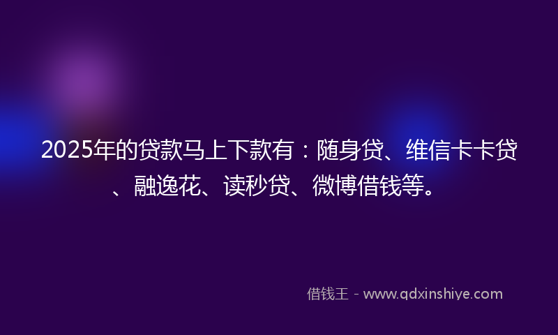 2025年的贷款马上下款有：随身贷、维信卡卡贷、融逸花、读秒贷、微博借钱等。