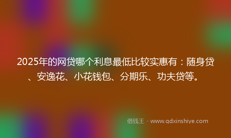2025年的网贷哪个利息最低比较实惠有：随身贷、安逸花、小花钱包、分期乐、功夫贷等。