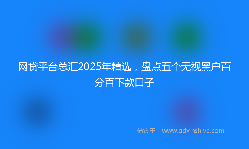 网贷平台总汇2025年精选，盘点五个无视黑户百分百下款口子