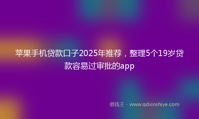 苹果手机贷款口子2025年推荐，整理5个19岁贷款容易过审批的app