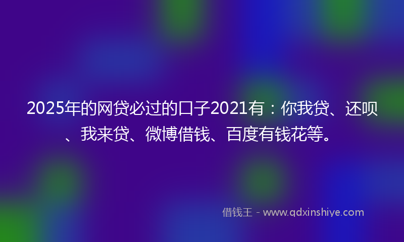 2025年的网贷必过的口子2021有：你我贷、还呗、我来贷、微博借钱、百度有钱花等。