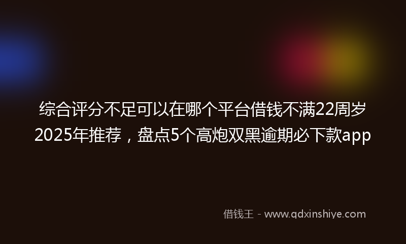 综合评分不足可以在哪个平台借钱不满22周岁2025年推荐，盘点5个高炮双黑逾期必下款app