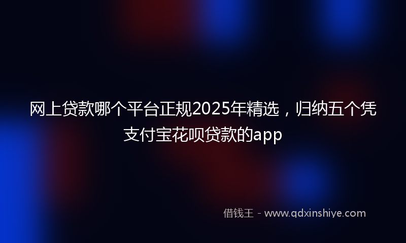 网上贷款哪个平台正规2025年精选，归纳五个凭支付宝花呗贷款的app