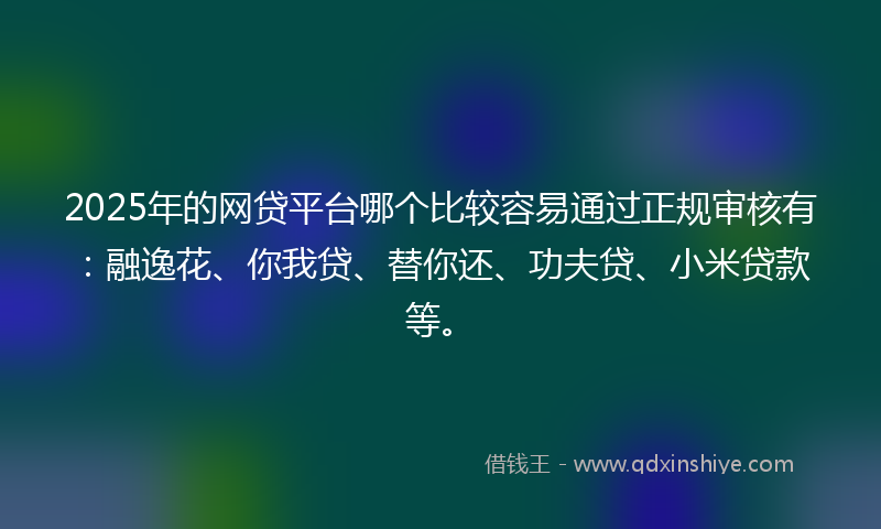 2025年的网贷平台哪个比较容易通过正规审核有：融逸花、你我贷、替你还、功夫贷、小米贷款等。