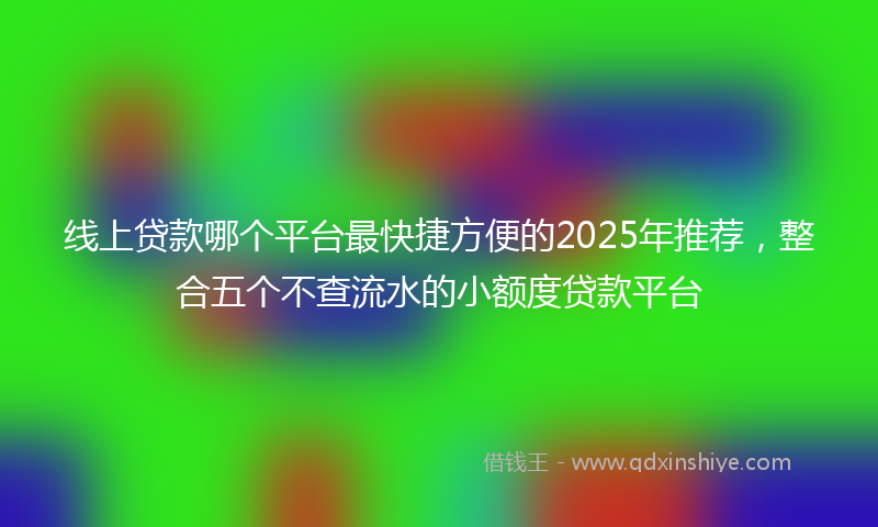 线上贷款哪个平台最快捷方便的2025年推荐，整合五个不查流水的小额度贷款平台