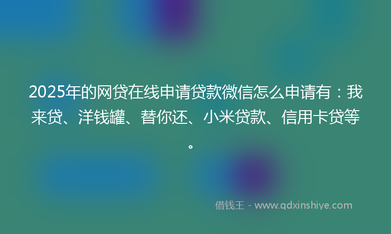 2025年的网贷在线申请贷款微信怎么申请有：我来贷、洋钱罐、替你还、小米贷款、信用卡贷等。