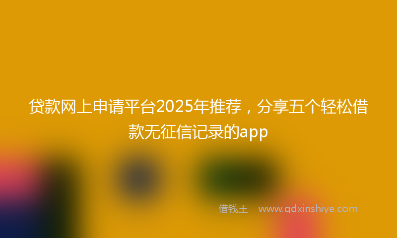 贷款网上申请平台2025年推荐，分享五个轻松借款无征信记录的app