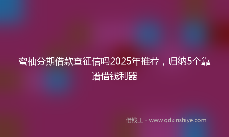 蜜柚分期借款查征信吗2025年推荐，归纳5个靠谱借钱利器
