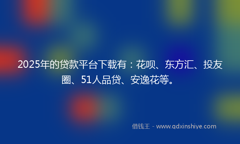 2025年的贷款平台下载有：花呗、东方汇、投友圈、51人品贷、安逸花等。