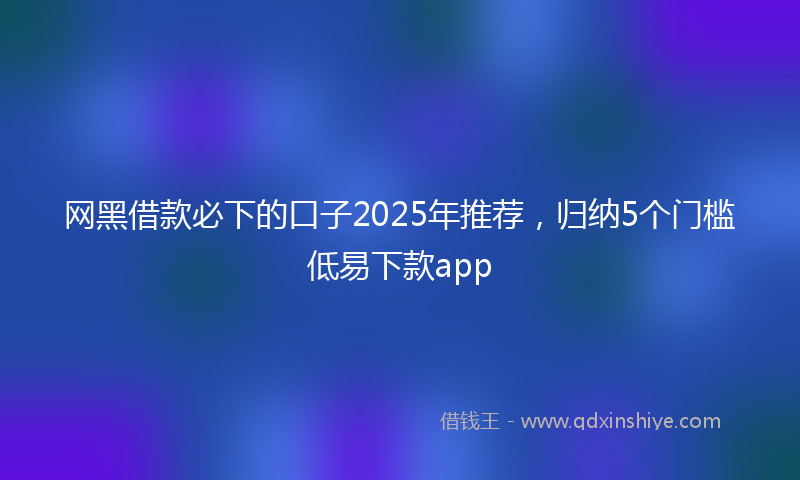 网黑借款必下的口子2025年推荐，归纳5个门槛低易下款app