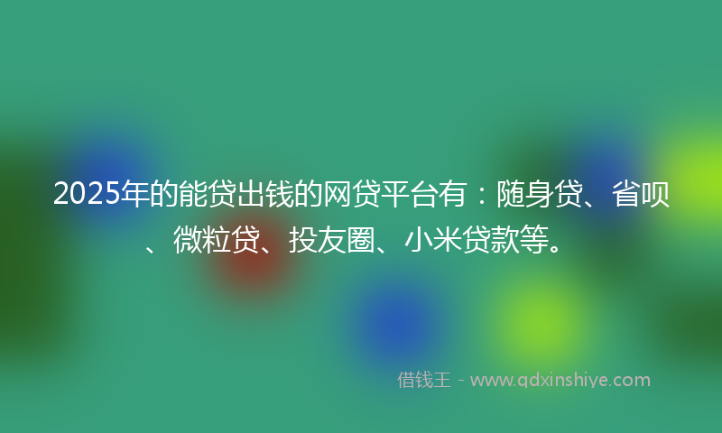 2025年的能贷出钱的网贷平台有：随身贷、省呗、微粒贷、投友圈、小米贷款等。