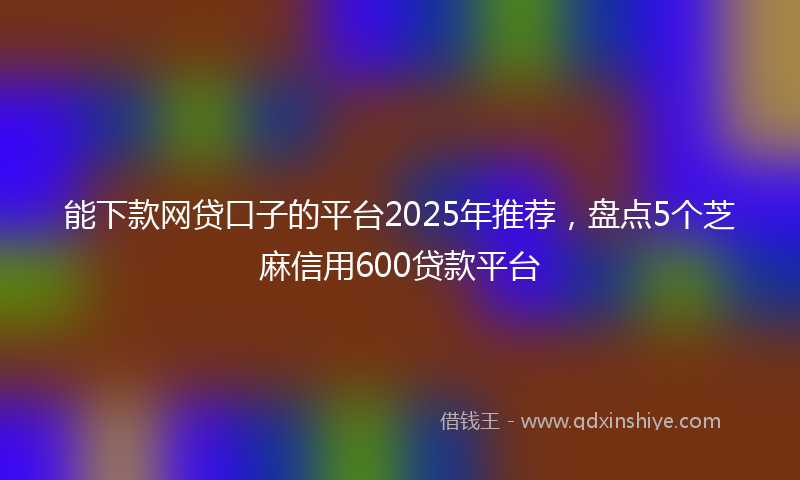 能下款网贷口子的平台2025年推荐，盘点5个芝麻信用600贷款平台