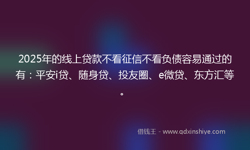 2025年的线上贷款不看征信不看负债容易通过的有：平安i贷、随身贷、投友圈、e微贷、东方汇等。