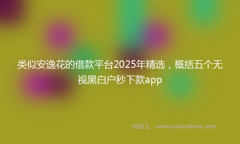 类似安逸花的借款平台2025年精选，概括五个无视黑白户秒下款app