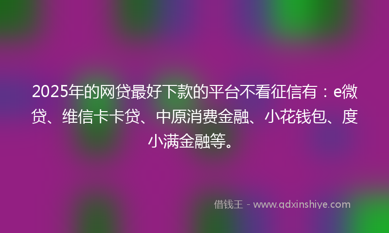2025年的网贷最好下款的平台不看征信有：e微贷、维信卡卡贷、中原消费金融、小花钱包、度小满金融等。