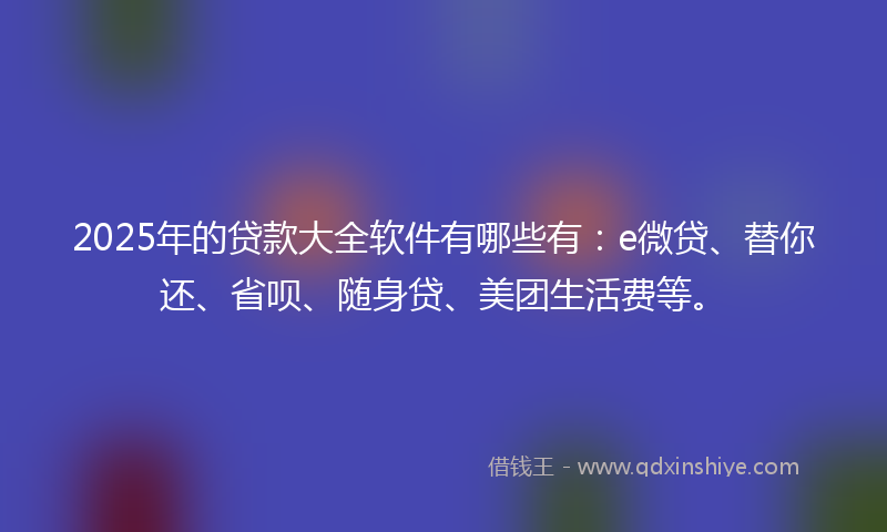 2025年的贷款大全软件有哪些有：e微贷、替你还、省呗、随身贷、美团生活费等。