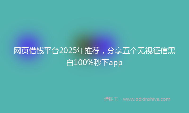 网页借钱平台2025年推荐，分享五个无视征信黑白100%秒下app
