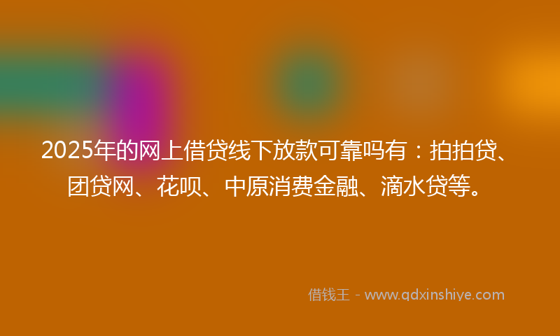 2025年的网上借贷线下放款可靠吗有：拍拍贷、团贷网、花呗、中原消费金融、滴水贷等。