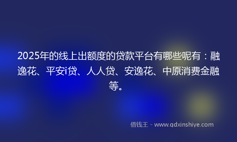 2025年的线上出额度的贷款平台有哪些呢有：融逸花、平安i贷、人人贷、安逸花、中原消费金融等。
