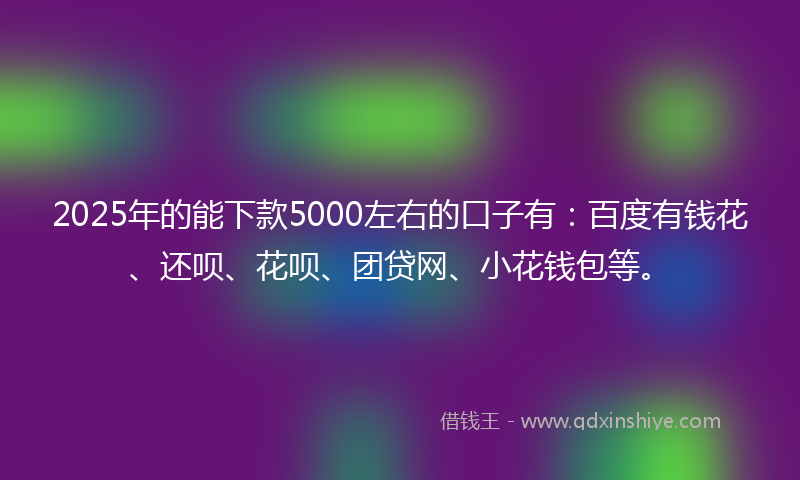 2025年的能下款5000左右的口子有：百度有钱花、还呗、花呗、团贷网、小花钱包等。