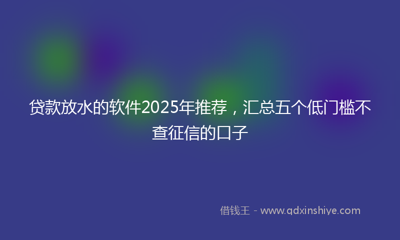贷款放水的软件2025年推荐，汇总五个低门槛不查征信的口子