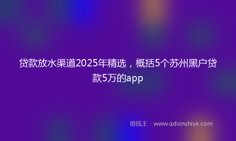 贷款放水渠道2025年精选，概括5个苏州黑户贷款5万的app