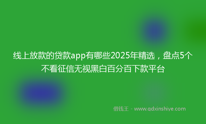 线上放款的贷款app有哪些2025年精选，盘点5个不看征信无视黑白百分百下款平台