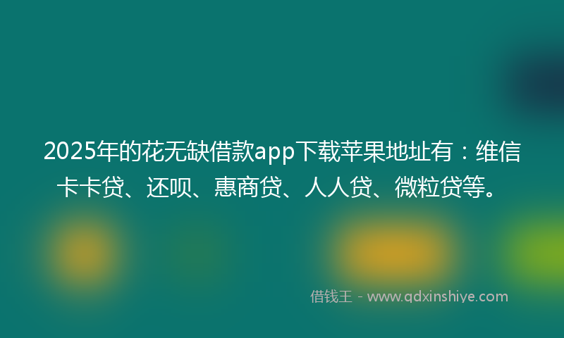 2025年的花无缺借款app下载苹果地址有：维信卡卡贷、还呗、惠商贷、人人贷、微粒贷等。