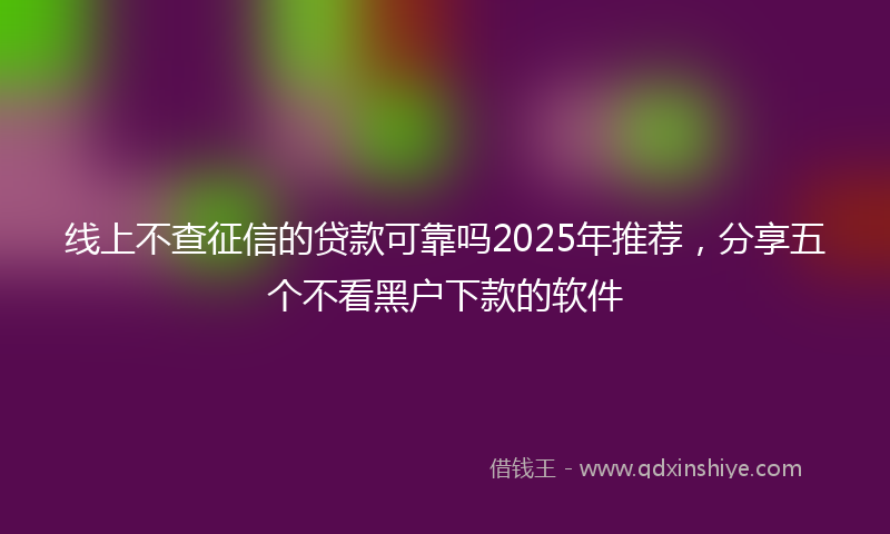 线上不查征信的贷款可靠吗2025年推荐，分享五个不看黑户下款的软件