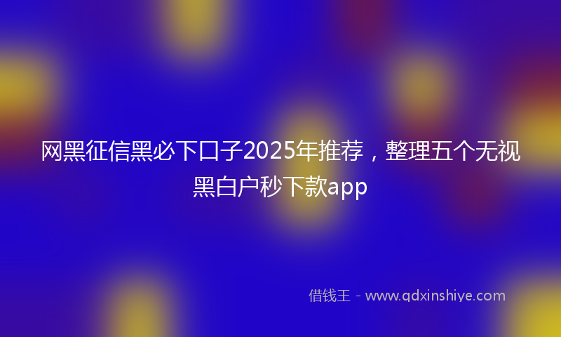 网黑征信黑必下口子2025年推荐，整理五个无视黑白户秒下款app