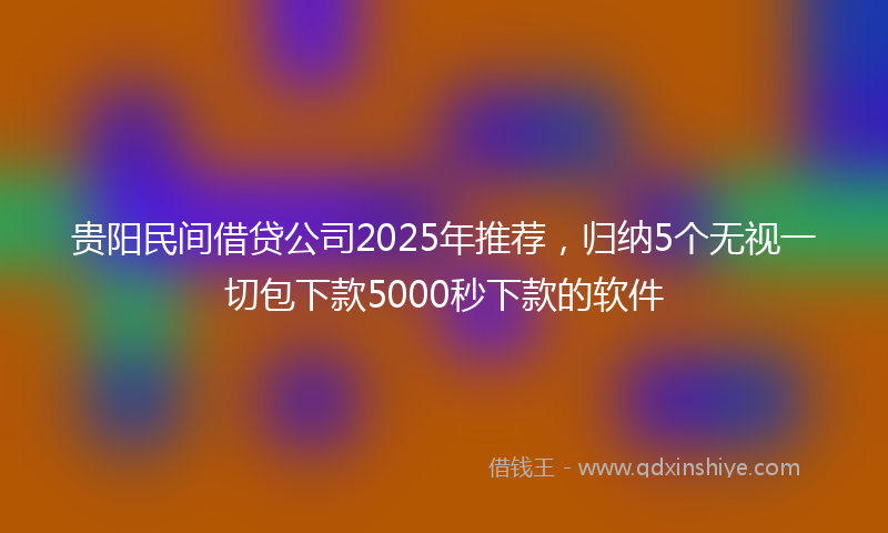贵阳民间借贷公司2025年推荐，归纳5个无视一切包下款5000秒下款的软件