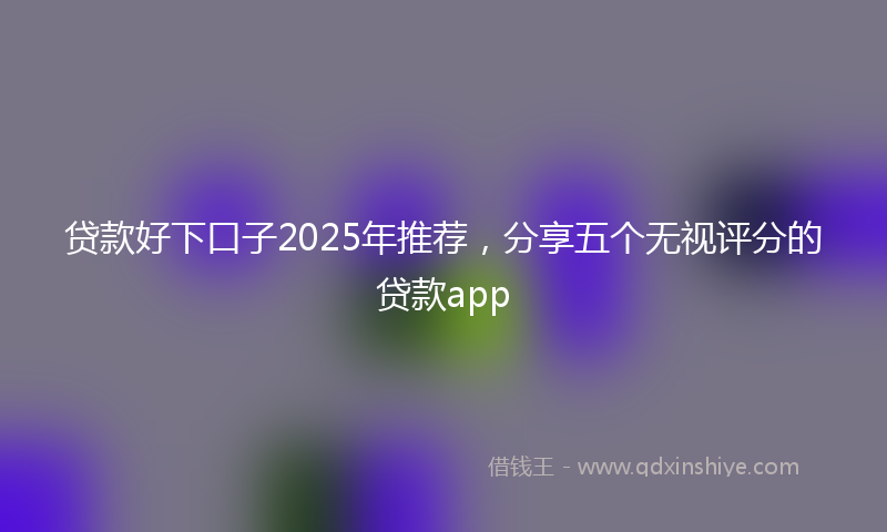 贷款好下口子2025年推荐，分享五个无视评分的贷款app