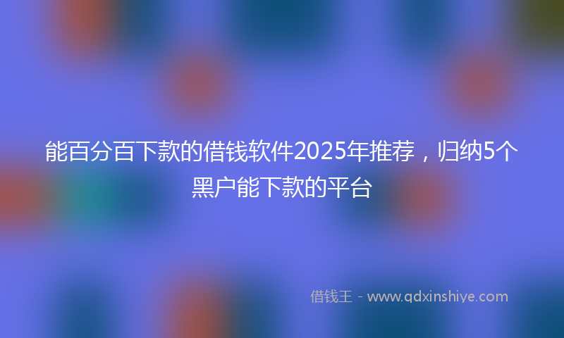 能百分百下款的借钱软件2025年推荐，归纳5个黑户能下款的平台