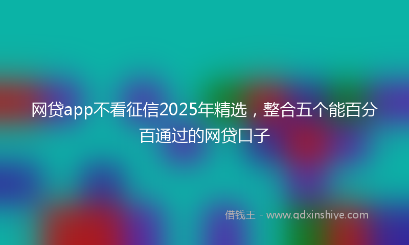 网贷app不看征信2025年精选，整合五个能百分百通过的网贷口子