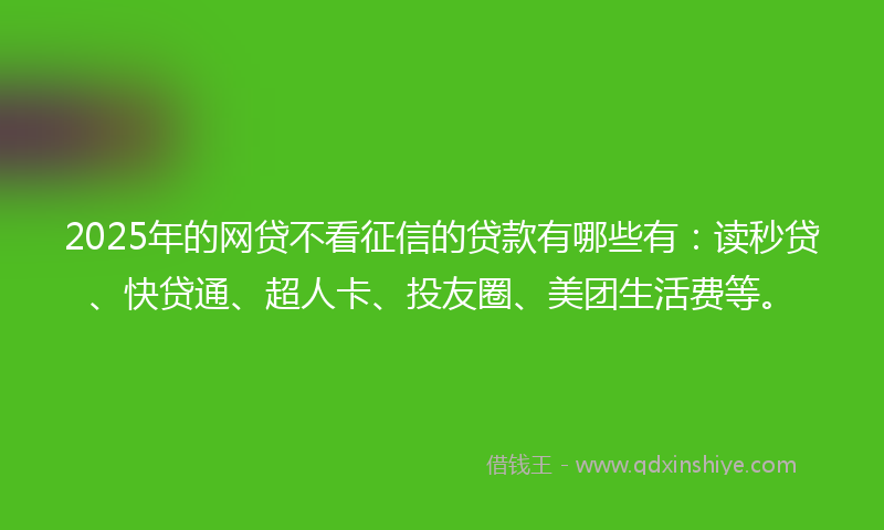 2025年的网贷不看征信的贷款有哪些有：读秒贷、快贷通、超人卡、投友圈、美团生活费等。