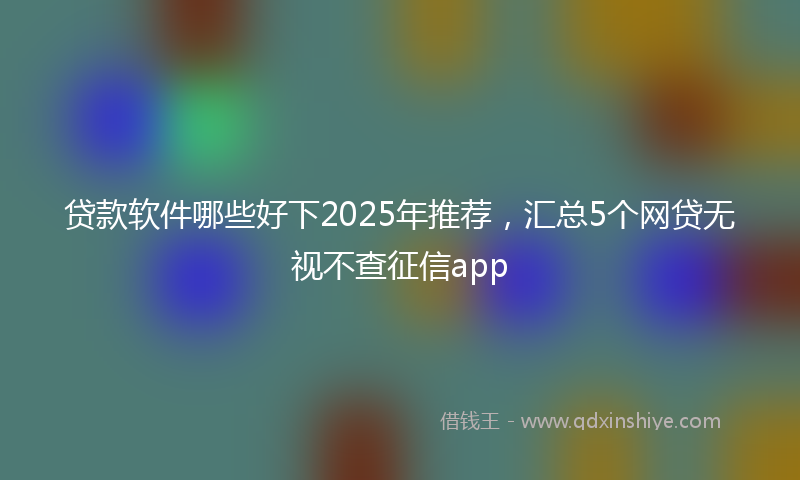 贷款软件哪些好下2025年推荐，汇总5个网贷无视不查征信app