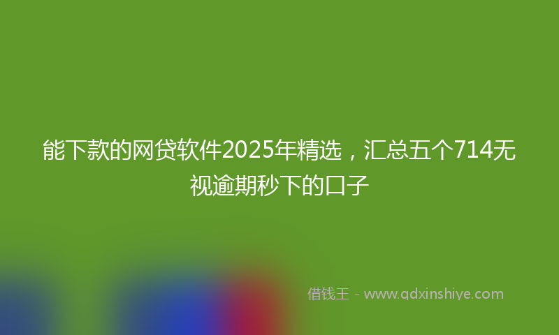 能下款的网贷软件2025年精选，汇总五个714无视逾期秒下的口子