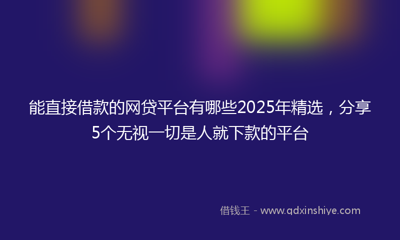 能直接借款的网贷平台有哪些2025年精选，分享5个无视一切是人就下款的平台