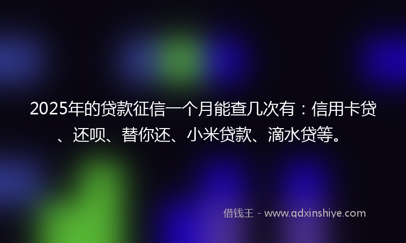 2025年的贷款征信一个月能查几次有：信用卡贷、还呗、替你还、小米贷款、滴水贷等。