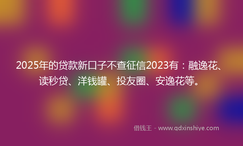 2025年的贷款新口子不查征信2023有：融逸花、读秒贷、洋钱罐、投友圈、安逸花等。