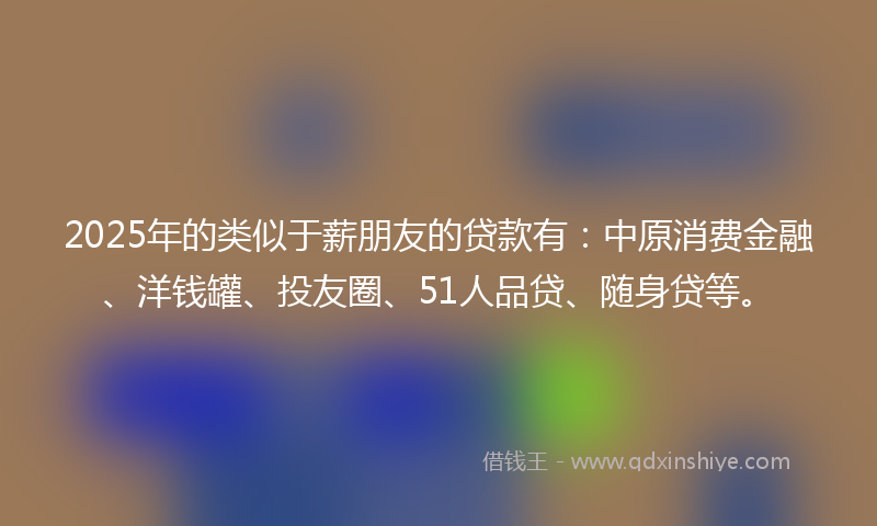 2025年的类似于薪朋友的贷款有：中原消费金融、洋钱罐、投友圈、51人品贷、随身贷等。