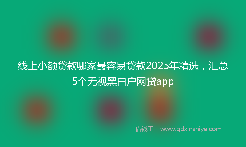 线上小额贷款哪家最容易贷款2025年精选，汇总5个无视黑白户网贷app