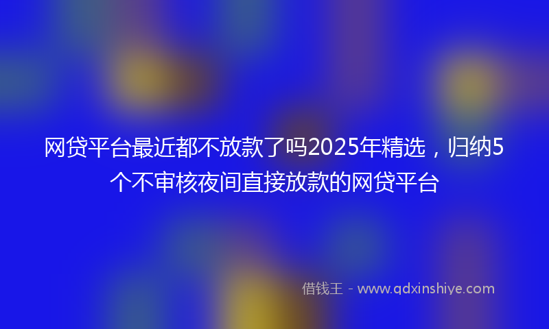 网贷平台最近都不放款了吗2025年精选，归纳5个不审核夜间直接放款的网贷平台
