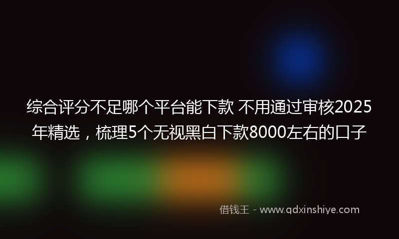 综合评分不足哪个平台能下款 不用通过审核2025年精选，梳理5个无视黑白下款8000左右的口子