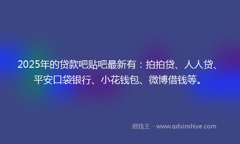 2025年的贷款吧贴吧最新有：拍拍贷、人人贷、平安口袋银行、小花钱包、微博借钱等。
